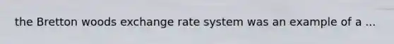 the Bretton woods exchange rate system was an example of a ...