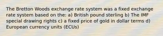 The Bretton Woods exchange rate system was a fixed exchange rate system based on the: a) British pound sterling b) The IMF special drawing rights c) a fixed price of gold in dollar terms d) European currency units (ECUs)