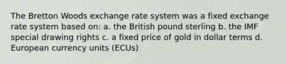 The Bretton Woods exchange rate system was a fixed exchange rate system based on: a. the British pound sterling b. the IMF special drawing rights c. a fixed price of gold in dollar terms d. European currency units (ECUs)