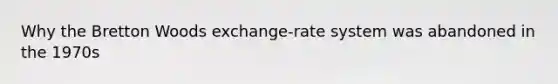 Why the Bretton Woods exchange-rate system was abandoned in the 1970s
