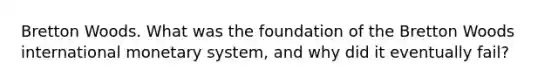 Bretton Woods. What was the foundation of the Bretton Woods international monetary system, and why did it eventually fail?