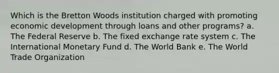 Which is the Bretton Woods institution charged with promoting economic development through loans and other programs? a. The Federal Reserve b. The fixed exchange rate system c. The International Monetary Fund d. The World Bank e. The World Trade Organization