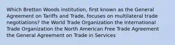 Which Bretton Woods institution, first known as the General Agreement on Tariffs and Trade, focuses on multilateral trade negotiations? the World Trade Organization the International Trade Organization the North American Free Trade Agreement the General Agreement on Trade in Services