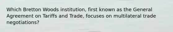 Which Bretton Woods institution, first known as the General Agreement on Tariffs and Trade, focuses on multilateral trade negotiations?