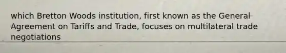 which Bretton Woods institution, first known as the General Agreement on Tariffs and Trade, focuses on multilateral trade negotiations