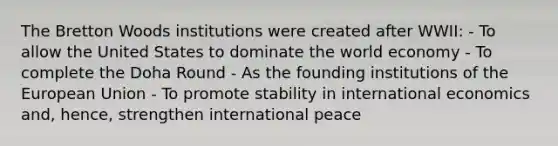 The Bretton Woods institutions were created after WWII: - To allow the United States to dominate the world economy - To complete the Doha Round - As the founding institutions of the European Union - To promote stability in international economics and, hence, strengthen international peace