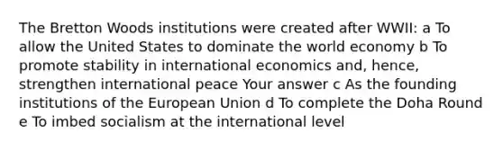 The Bretton Woods institutions were created after WWII: a To allow the United States to dominate the world economy b To promote stability in international economics and, hence, strengthen international peace Your answer c As the founding institutions of the European Union d To complete the Doha Round e To imbed socialism at the international level