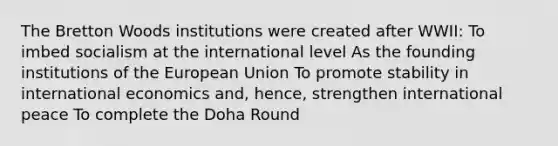 The Bretton Woods institutions were created after WWII: To imbed socialism at the international level As the founding institutions of the European Union To promote stability in international economics and, hence, strengthen international peace To complete the Doha Round