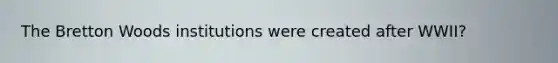 The Bretton Woods institutions were created after WWII?