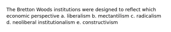 The Bretton Woods institutions were designed to reflect which economic perspective a. liberalism b. mectantilism c. radicalism d. neoliberal institutionalism e. constructivism