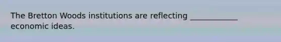 The Bretton Woods institutions are reflecting ____________ economic ideas.