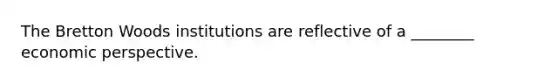 The Bretton Woods institutions are reflective of a ________ economic perspective.