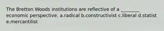 The Bretton Woods institutions are reflective of a ________ economic perspective. a.radical b.constructivist c.liberal d.statist e.mercantilist