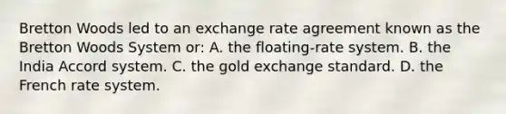 Bretton Woods led to an exchange rate agreement known as the Bretton Woods System or: A. the floating-rate system. B. the India Accord system. C. the gold exchange standard. D. the French rate system.