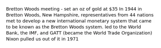 Bretton Woods meeting - set an oz of gold at 35 In 1944 in Bretton Woods, New Hampshire, representatives from 44 nations met to develop a new international monetary system that came to be known as the Bretton Woods system. led to the World Bank, the IMF, and GATT (became the World Trade Organization) Nixon pulled us out of it in 1971