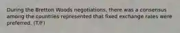 During the Bretton Woods negotiations, there was a consensus among the countries represented that fixed exchange rates were preferred. (T/F)