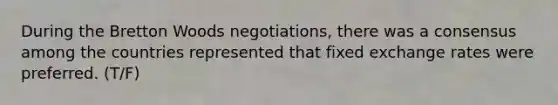 During the Bretton Woods negotiations, there was a consensus among the countries represented that fixed exchange rates were preferred. (T/F)