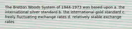 The Bretton Woods System of 1944-1973 was based upon a. ​the international silver standard b. ​the international gold standard c. ​freely fluctuating exchange rates d. ​relatively stable exchange rates