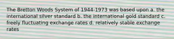 The Bretton Woods System of 1944-1973 was based upon a. ​the international silver standard b. ​the international gold standard c. ​freely fluctuating exchange rates d. ​relatively stable exchange rates