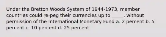 Under the Bretton Woods System of 1944-1973, member countries could re-peg their currencies up to _____, without permission of the International Monetary Fund a. ​2 percent b. ​5 percent c. ​10 percent d. ​25 percent