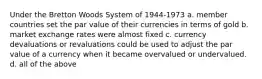 Under the Bretton Woods System of 1944-1973 a. ​member countries set the par value of their currencies in terms of gold b. ​market exchange rates were almost fixed c. ​currency devaluations or revaluations could be used to adjust the par value of a currency when it became overvalued or undervalued. d. ​all of the above