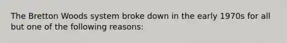 The Bretton Woods system broke down in the early 1970s for all but one of the following reasons: