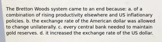 The Bretton Woods system came to an end because: a. of a combination of rising productivity elsewhere and US inflationary policies. b. the exchange rate of the American dollar was allowed to change unilaterally. c. every central bank needed to maintain gold reserves. d. it increased the exchange rate of the US dollar.