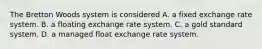 The Bretton Woods system is considered A. a fixed exchange rate system. B. a floating exchange rate system. C. a gold standard system. D. a managed float exchange rate system.