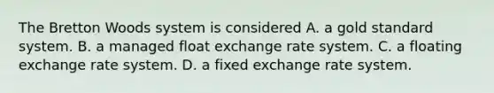 The Bretton Woods system is considered A. a gold standard system. B. a managed float exchange rate system. C. a floating exchange rate system. D. a fixed exchange rate system.