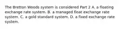 The Bretton Woods system is considered Part 2 A. a floating exchange rate system. B. a managed float exchange rate system. C. a gold standard system. D. a fixed exchange rate system.