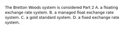 The Bretton Woods system is considered Part 2 A. a floating exchange rate system. B. a managed float exchange rate system. C. a gold standard system. D. a fixed exchange rate system.