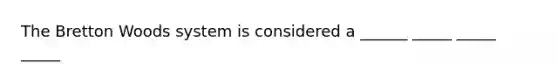 The Bretton Woods system is considered a ______ _____ _____ _____