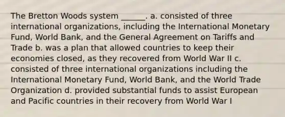 The Bretton Woods system ______. a. consisted of three international organizations, including the International Monetary Fund, World Bank, and the General Agreement on Tariffs and Trade b. was a plan that allowed countries to keep their economies closed, as they recovered from World War II c. consisted of three international organizations including the International Monetary Fund, World Bank, and the World Trade Organization d. provided substantial funds to assist European and Pacific countries in their recovery from World War I