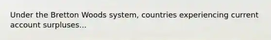 Under the Bretton Woods system, countries experiencing current account surpluses...