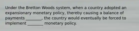 Under the Bretton Woods system, when a country adopted an expansionary monetary policy, thereby causing a balance of payments ________, the country would eventually be forced to implement ________ monetary policy.