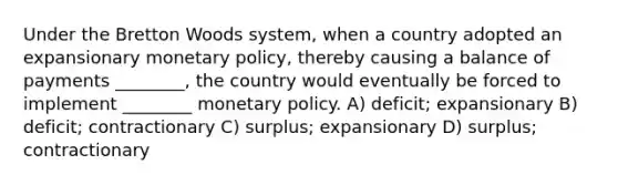 Under the Bretton Woods system, when a country adopted an expansionary monetary policy, thereby causing a balance of payments ________, the country would eventually be forced to implement ________ monetary policy. A) deficit; expansionary B) deficit; contractionary C) surplus; expansionary D) surplus; contractionary