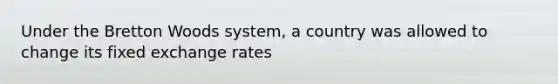 Under the Bretton Woods​ system, a country was allowed to change its fixed exchange rates