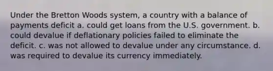 Under the Bretton Woods system, a country with a balance of payments deficit a. could get loans from the U.S. government. b. could devalue if deflationary policies failed to eliminate the deficit. c. was not allowed to devalue under any circumstance. d. was required to devalue its currency immediately.