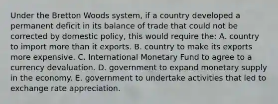 Under the Bretton Woods system, if a country developed a permanent deficit in its balance of trade that could not be corrected by domestic policy, this would require the: A. country to import more than it exports. B. country to make its exports more expensive. C. International Monetary Fund to agree to a currency devaluation. D. government to expand monetary supply in the economy. E. government to undertake activities that led to exchange rate appreciation.