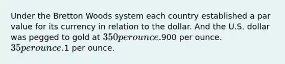 Under the Bretton Woods system each country established a par value for its currency in relation to the dollar. And the U.S. dollar was pegged to gold at 350 per ounce.900 per ounce. 35 per ounce.1 per ounce.