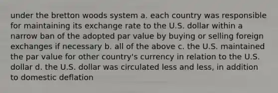 under the bretton woods system a. each country was responsible for maintaining its exchange rate to the U.S. dollar within a narrow ban of the adopted par value by buying or selling foreign exchanges if necessary b. all of the above c. the U.S. maintained the par value for other country's currency in relation to the U.S. dollar d. the U.S. dollar was circulated less and less, in addition to domestic deflation