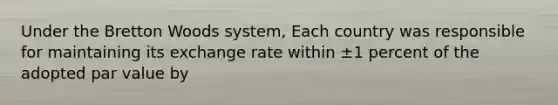 Under the Bretton Woods system, Each country was responsible for maintaining its exchange rate within ±1 percent of the adopted par value by