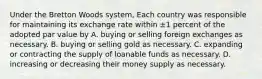 Under the Bretton Woods system, Each country was responsible for maintaining its exchange rate within ±1 percent of the adopted par value by A. buying or selling foreign exchanges as necessary. B. buying or selling gold as necessary. C. expanding or contracting the supply of loanable funds as necessary. D. increasing or decreasing their money supply as necessary.