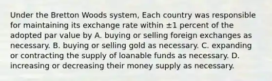 Under the Bretton Woods system, Each country was responsible for maintaining its exchange rate within ±1 percent of the adopted par value by A. buying or selling foreign exchanges as necessary. B. buying or selling gold as necessary. C. expanding or contracting the supply of loanable funds as necessary. D. increasing or decreasing their money supply as necessary.