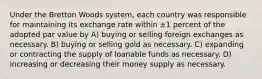 Under the Bretton Woods system, each country was responsible for maintaining its exchange rate within ±1 percent of the adopted par value by A) buying or selling foreign exchanges as necessary. B) buying or selling gold as necessary. C) expanding or contracting the supply of loanable funds as necessary. D) increasing or decreasing their money supply as necessary.