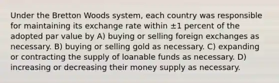 Under the Bretton Woods system, each country was responsible for maintaining its exchange rate within ±1 percent of the adopted par value by A) buying or selling foreign exchanges as necessary. B) buying or selling gold as necessary. C) expanding or contracting the supply of loanable funds as necessary. D) increasing or decreasing their money supply as necessary.