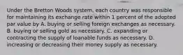 Under the Bretton Woods system, each country was responsible for maintaining its exchange rate within 1 percent of the adopted par value by A. buying or selling foreign exchanges as necessary. B. buying or selling gold as necessary. C. expanding or contracting the supply of loanable funds as necessary. D. increasing or decreasing their money supply as necessary.