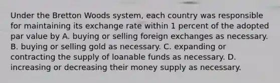 Under the Bretton Woods system, each country was responsible for maintaining its exchange rate within 1 percent of the adopted par value by A. buying or selling foreign exchanges as necessary. B. buying or selling gold as necessary. C. expanding or contracting the supply of loanable funds as necessary. D. increasing or decreasing their money supply as necessary.