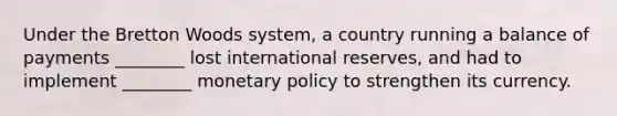 Under the Bretton Woods system, a country running a balance of payments ________ lost international reserves, and had to implement ________ monetary policy to strengthen its currency.