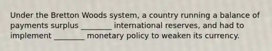 Under the Bretton Woods system, a country running a balance of payments surplus ________ international reserves, and had to implement ________ monetary policy to weaken its currency.